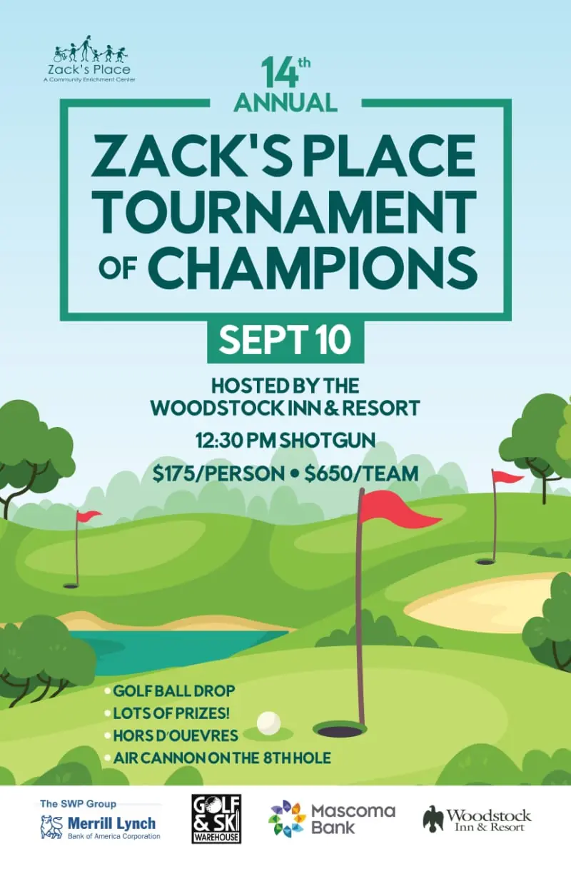 Flyer: 14th Annual Zack's Place Tournament of Champions, September 10, hosted by the Woodstock Inn & Resort. 12:30 PM shotgun start. $175 per person or $650 per team. Includes the golf ball drop, lots of prizes, hors d'oeuvres, and an air cannon on the 8th hole. Sponsored by The SWP Group at Merrill Lynch, Golf & Ski Warehouse, Mascoma Bank, and the Woodstock Inn & Resort.